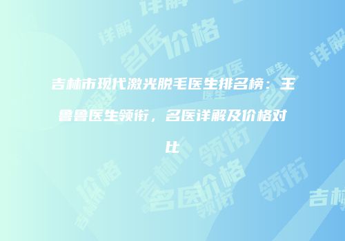吉林市现代激光脱毛医生排名榜：王鲁鲁医生领衔，名医详解及价格对比