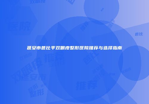 延安市芭比平双眼皮整形医院推荐与选择指南