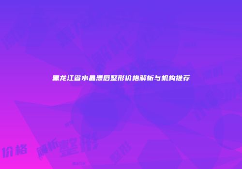 黑龙江省水晶漂唇整形价格解析与机构推荐