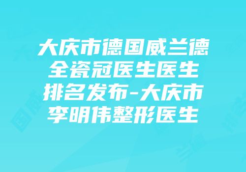 大庆市德国威兰德全瓷冠医生医生排名发布-大庆市李明伟整形医生