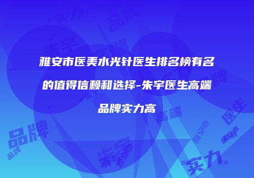 雅安市医美水光针医生排名榜有名的值得信赖和选择-朱宇医生高端品牌实力高
