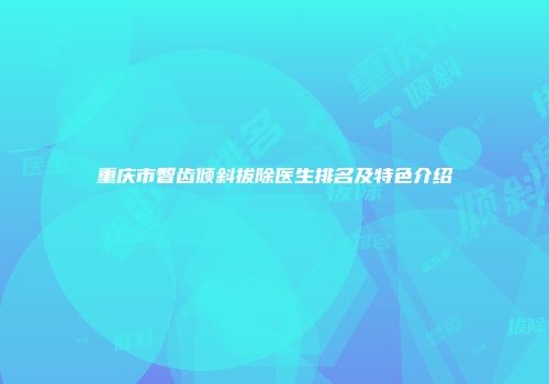 重庆市智齿倾斜拔除医生排名及特色介绍