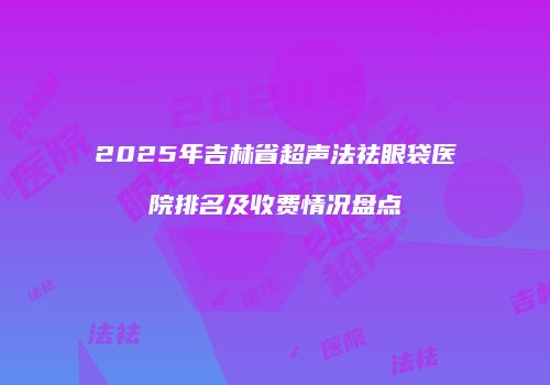 2025年吉林省超声法祛眼袋医院排名及收费情况盘点