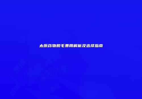 太原药物脱毛费用解析及选择指南