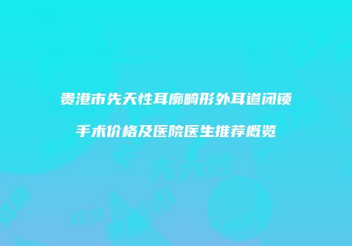贵港市先天性耳廓畸形外耳道闭锁手术价格及医院医生推荐概览