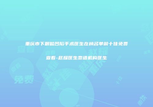 重庆市下眼睑凹陷手术医生在榜名单前十佳免费查看-赵耀医生靠谱机构医生