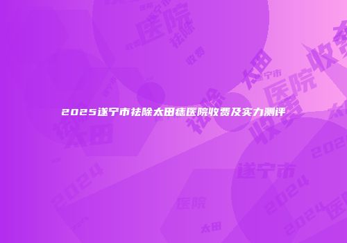2025遂宁市祛除太田痣医院收费及实力测评