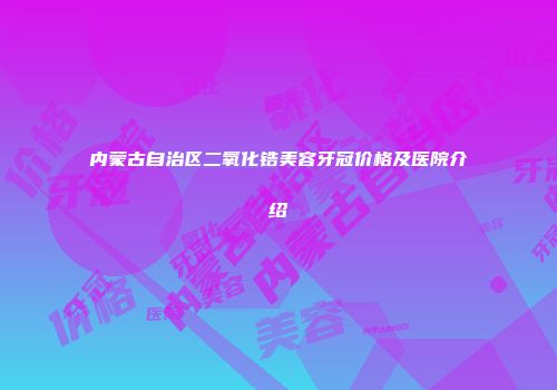 内蒙古自治区二氧化锆美容牙冠价格及医院介绍