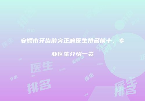 安顺市牙齿前突正畸医生排名前十，专业医生介绍一览