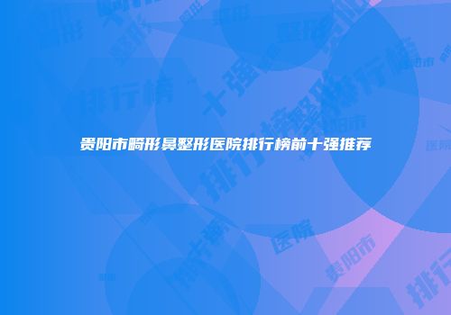 贵阳市畸形鼻整形医院排行榜前十强推荐
