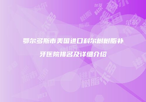 鄂尔多斯市美国进口科尔树树脂补牙医院排名及详细介绍