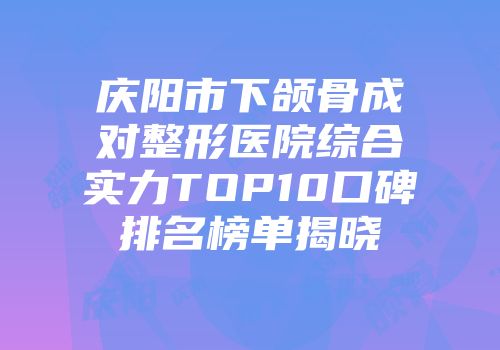 庆阳市下颌骨成对整形医院综合实力TOP10口碑排名榜单揭晓