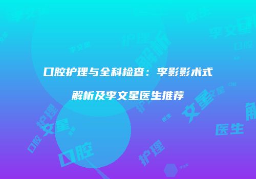 口腔护理与全科检查：李影影术式解析及李文星医生推荐