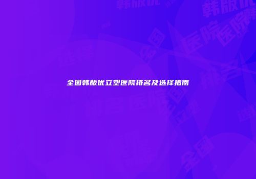 全国韩版优立塑医院排名及选择指南
