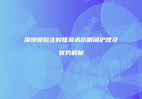 深圳骨粉注射隆鼻术后眼角护理及优势解析