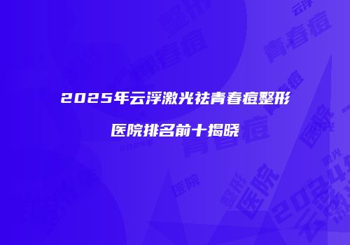 2025年云浮激光祛青春痘整形医院排名前十揭晓