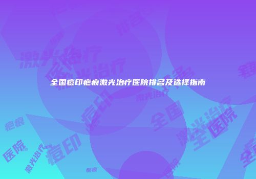 全国痘印疤痕激光治疗医院排名及选择指南