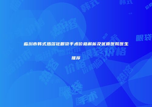 临汾市韩式热溶祛眼袋手术价格解析及优质医院医生推荐