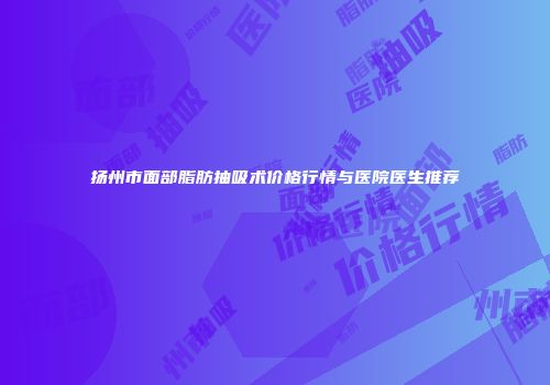扬州市面部脂肪抽吸术价格行情与医院医生推荐