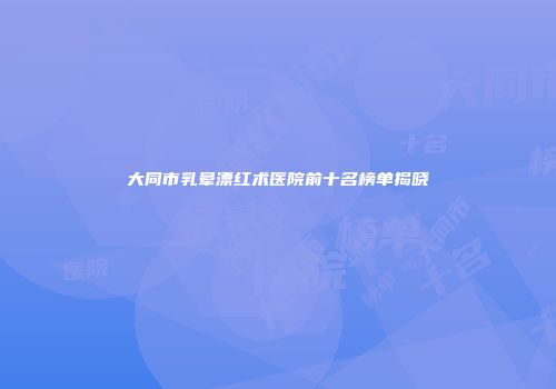 大同市乳晕漂红术医院前十名榜单揭晓