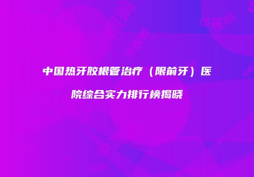 中国热牙胶根管治疗（限前牙）医院综合实力排行榜揭晓