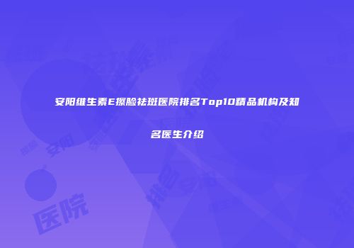 安阳维生素E擦脸祛斑医院排名Top10精品机构及知名医生介绍