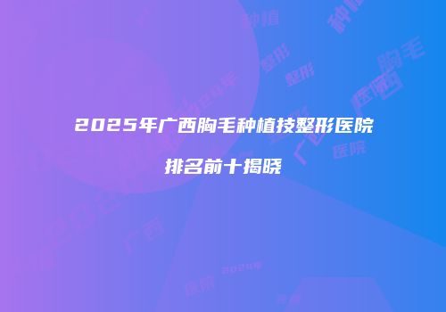 2025年广西胸毛种植技整形医院排名前十揭晓