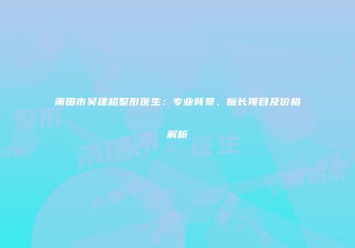 莆田市吴建超整形医生：专业背景、擅长项目及价格解析