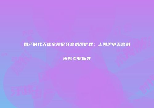 国产时代天使全隐形牙套术后护理：上海沪申五官科医院专业指导
