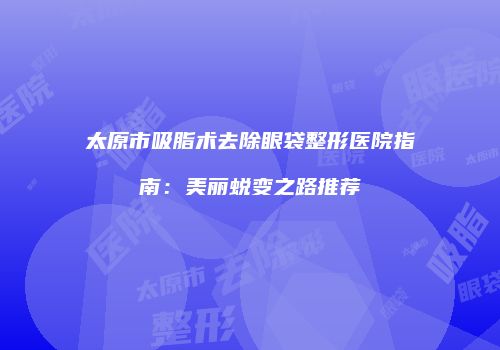 太原市吸脂术去除眼袋整形医院指南：美丽蜕变之路推荐