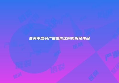普洱市唇裂严重整形医院概况及排名