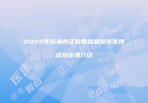 2025年运城市正位智齿拔除医生排名及详细介绍