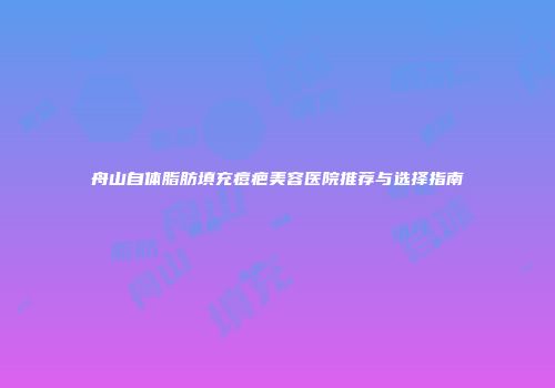 舟山自体脂肪填充痘疤美容医院推荐与选择指南
