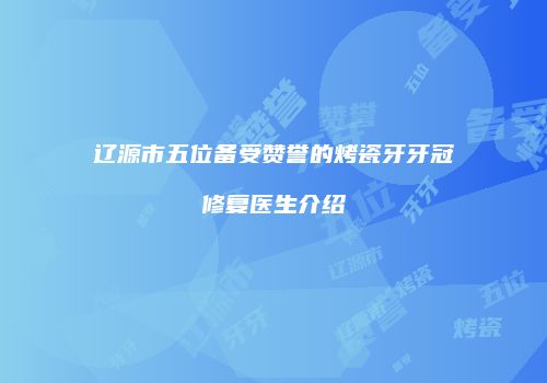 辽源市五位备受赞誉的烤瓷牙牙冠修复医生介绍