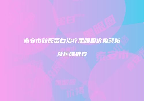 泰安市胶原蛋白治疗黑眼圈价格解析及医院推荐