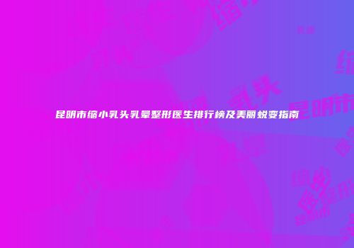 昆明市缩小乳头乳晕整形医生排行榜及美丽蜕变指南