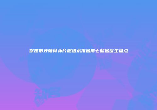 保定市牙槽骨补片移植术排名前七知名医生盘点