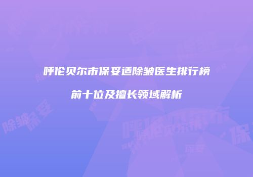 呼伦贝尔市保妥适除皱医生排行榜前十位及擅长领域解析