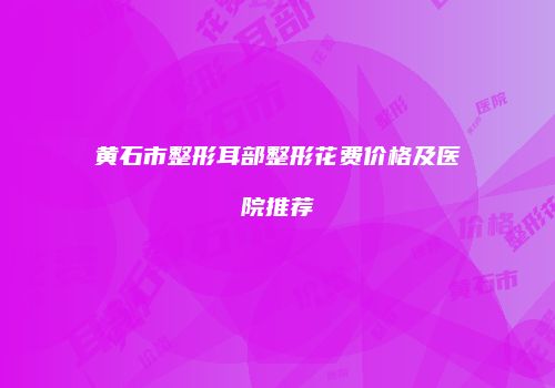 黄石市整形耳部整形花费价格及医院推荐