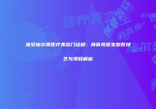 淮安施尔美医疗美容门诊部：肖育亮医生整形技艺与项目解析