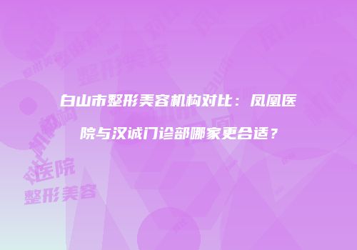 白山市整形美容机构对比：凤凰医院与汉诚门诊部哪家更合适？