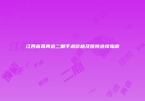 江西省耳再造二期手术价格及医院选择指南