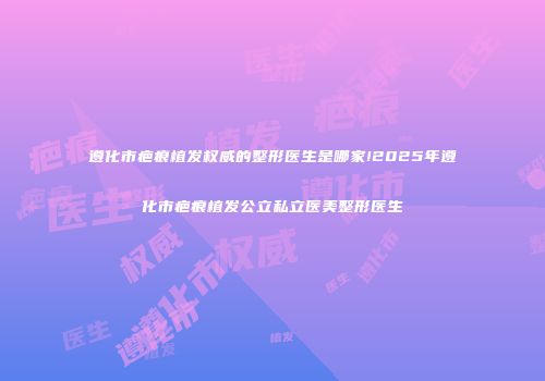 遵化市疤痕植发权威的整形医生是哪家!2025年遵化市疤痕植发公立私立医美整形医生