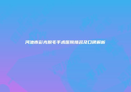河池市彩光脱毛手术医院排名及口碑解析