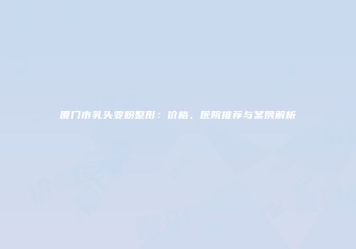 厦门市乳头变粉整形：价格、医院推荐与案例解析