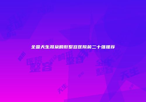 全国天生耳朵畸形整容医院前二十强推荐