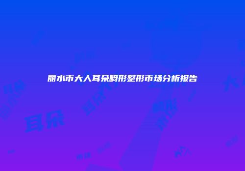 丽水市大人耳朵畸形整形市场分析报告