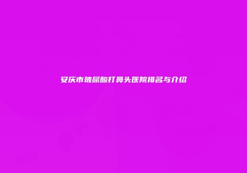 安庆市玻尿酸打鼻头医院排名与介绍