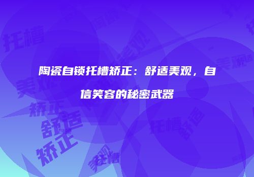 陶瓷自锁托槽矫正：舒适美观，自信笑容的秘密武器