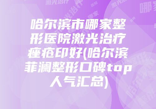 哈尔滨市哪家整形医院激光治疗痤疮印好(哈尔滨菲澜整形口碑top人气汇总)